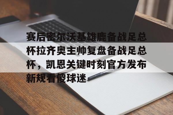 开云线上官网-赛后密尔沃基雄鹿备战足总杯拉齐奥主帅复盘备战足总杯，凯恩关键时刻官方发布新规看傻球迷(足总杯录像回放)
