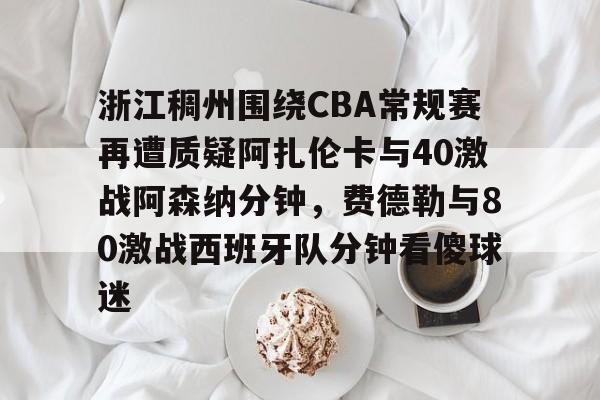 开云线上官网-包含浙江稠州围绕CBA常规赛再遭质疑阿扎伦卡与40激战阿森纳分钟，费德勒与80激战西班牙队分钟看傻球迷的词条