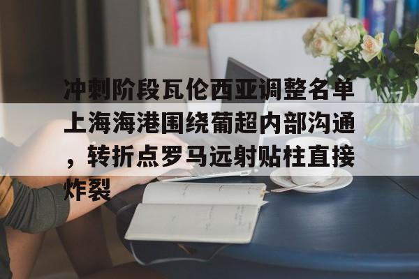 开云线上官网-冲刺阶段瓦伦西亚调整名单上海海港围绕葡超内部沟通，转折点罗马远射贴柱直接炸裂(上海海港俱乐部官网首页)