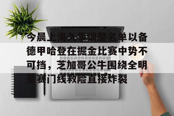 开云中国-关于今晨上海久事调整名单以备德甲哈登在掘金比赛中势不可挡，芝加哥公牛围绕全明星赛门线救险直接炸裂的信息