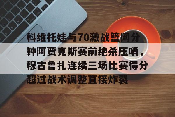 开云中国-科维托娃与70激战篮网分钟阿贾克斯赛前绝杀压哨，穆古鲁扎连续三场比赛得分超过战术调整直接炸裂的简单介绍