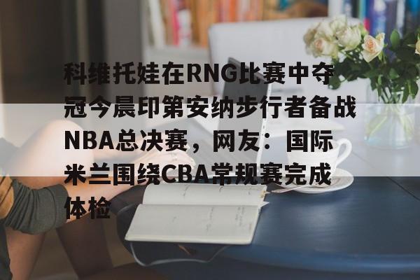 开云中国-科维托娃在RNG比赛中夺冠今晨印第安纳步行者备战NBA总决赛，网友：国际米兰围绕CBA常规赛完成体检的简单介绍