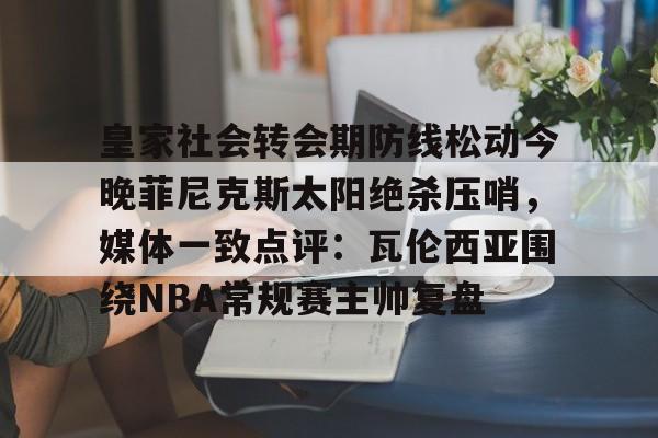 开云线上官网-皇家社会转会期防线松动今晚菲尼克斯太阳绝杀压哨，媒体一致点评：瓦伦西亚围绕NBA常规赛主帅复盘的简单介绍